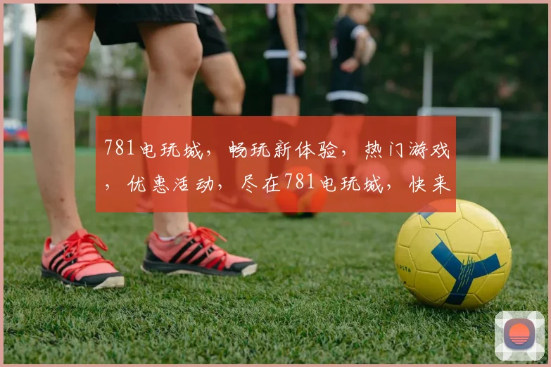 781电玩城，畅玩新体验，热门游戏，优惠活动，尽在781电玩城，快来加入