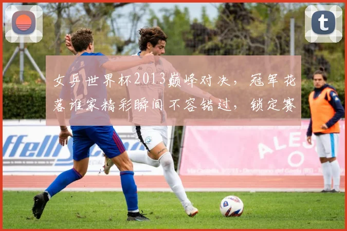 女乒世界杯2013巅峰对决，冠军花落谁家精彩瞬间不容错过，锁定赛事