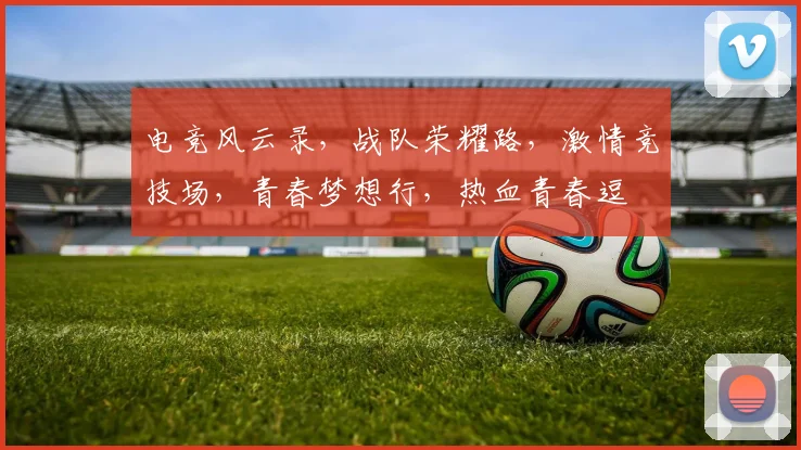 电竞风云录，战队荣耀路，激情竞技场，青春梦想行，热血青春逗