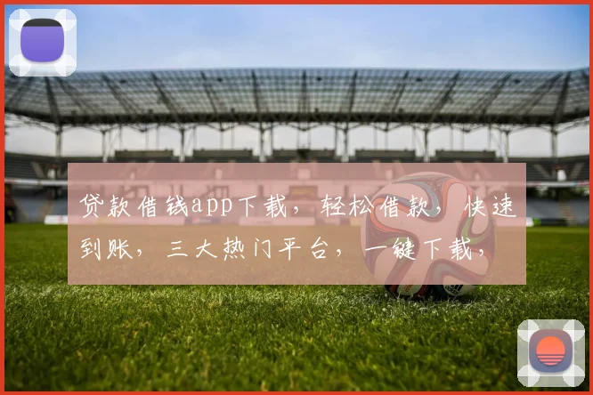 贷款借钱app下载，轻松借款，快速到账，三大热门平台，一键下载，省心省力