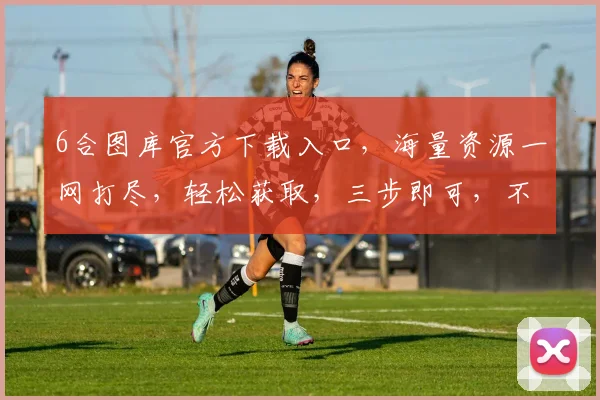 6合图库官方下载入口，海量资源一网打尽，轻松获取，三步即可，不容错过