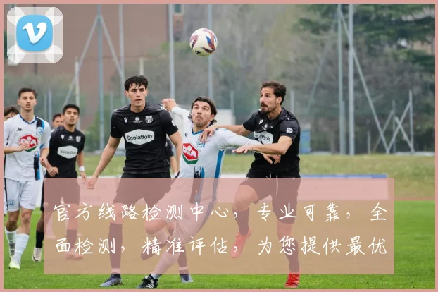 官方线路检测中心，专业可靠，全面检测，精准评估，为您提供最优解决方案，三大优势，不容错过