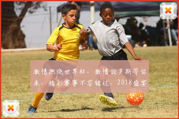 激情燃烧世界杯，激情俄罗斯等你来，精彩赛事不容错过，2018盛宴开启