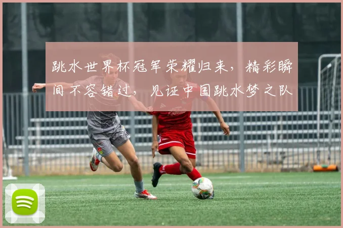 跳水世界杯冠军荣耀归来，精彩瞬间不容错过，见证中国跳水梦之队新辉煌