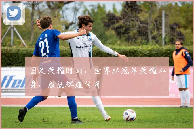国足荣耀时刻，世界杯冠军荣耀加身，成就辉煌传奇