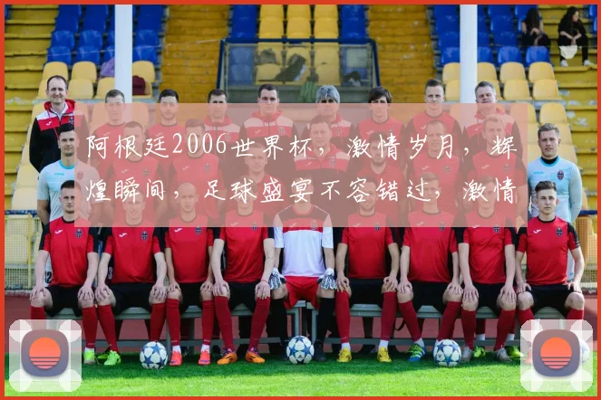 阿根廷2006世界杯，激情岁月，辉煌瞬间，足球盛宴不容错过，激情再现